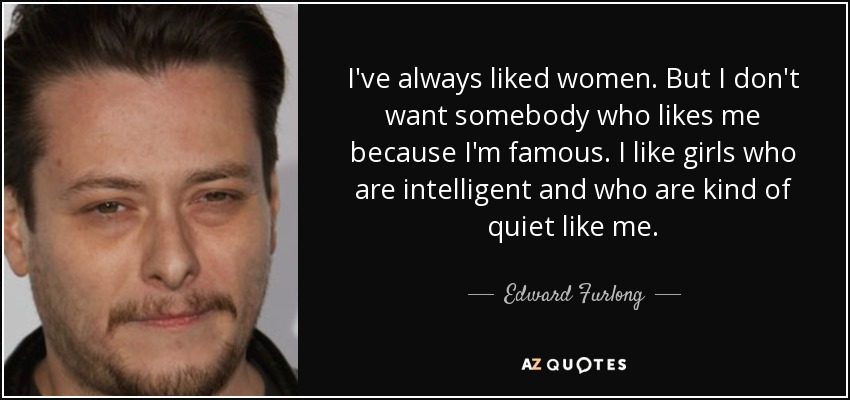 I've always liked women. But I don't want somebody who likes me because I'm famous. I like girls who are intelligent and who are kind of quiet like me. - Edward Furlong
