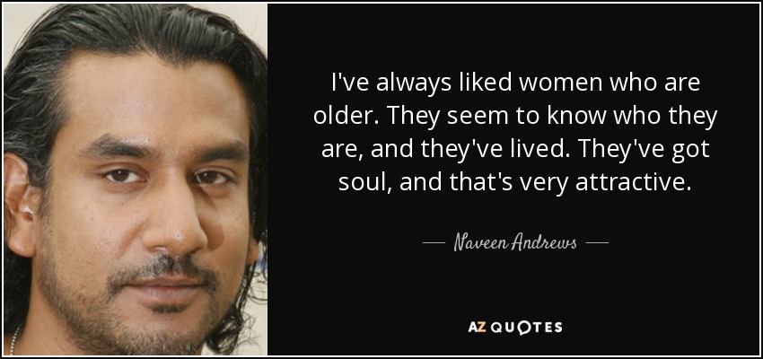 I've always liked women who are older. They seem to know who they are, and they've lived. They've got soul, and that's very attractive. - Naveen Andrews