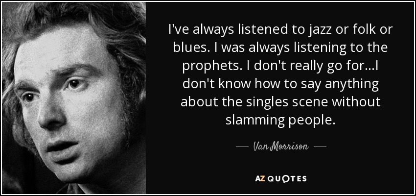 I've always listened to jazz or folk or blues. I was always listening to the prophets. I don't really go for...I don't know how to say anything about the singles scene without slamming people. - Van Morrison