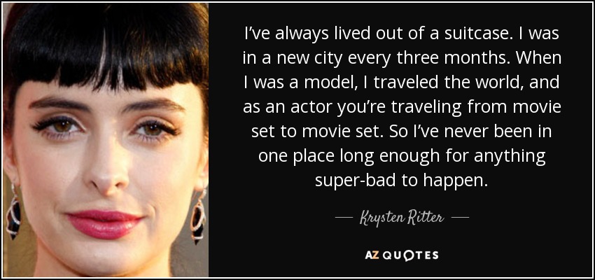 I’ve always lived out of a suitcase. I was in a new city every three months. When I was a model, I traveled the world, and as an actor you’re traveling from movie set to movie set. So I’ve never been in one place long enough for anything super-bad to happen. - Krysten Ritter