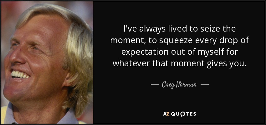 I've always lived to seize the moment, to squeeze every drop of expectation out of myself for whatever that moment gives you. - Greg Norman