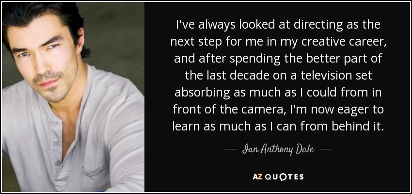 I've always looked at directing as the next step for me in my creative career, and after spending the better part of the last decade on a television set absorbing as much as I could from in front of the camera, I'm now eager to learn as much as I can from behind it. - Ian Anthony Dale
