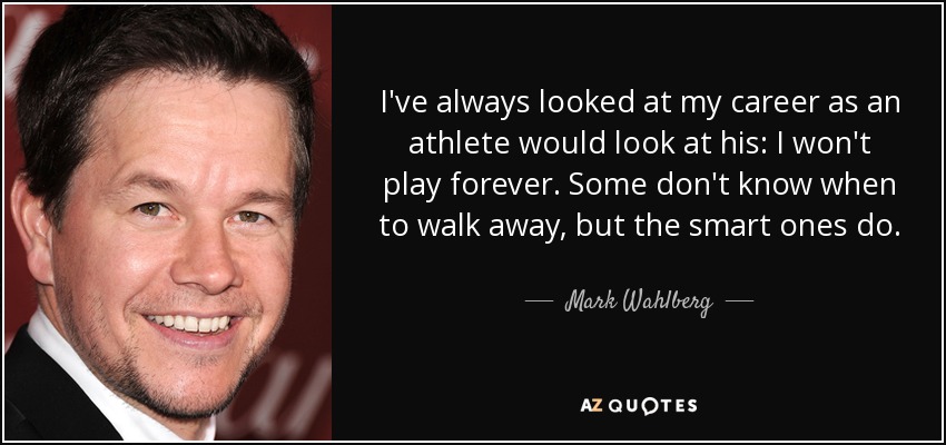 I've always looked at my career as an athlete would look at his: I won't play forever. Some don't know when to walk away, but the smart ones do. - Mark Wahlberg