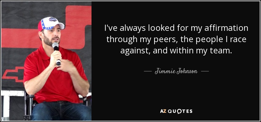 I've always looked for my affirmation through my peers, the people I race against, and within my team. - Jimmie Johnson