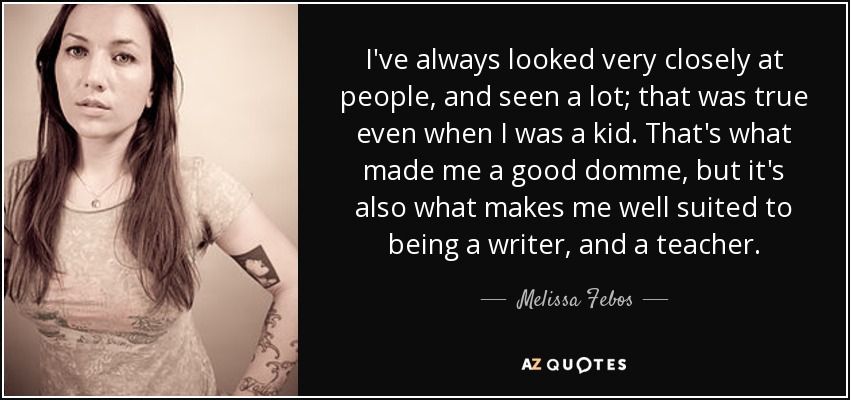 I've always looked very closely at people, and seen a lot; that was true even when I was a kid. That's what made me a good domme, but it's also what makes me well suited to being a writer, and a teacher. - Melissa Febos