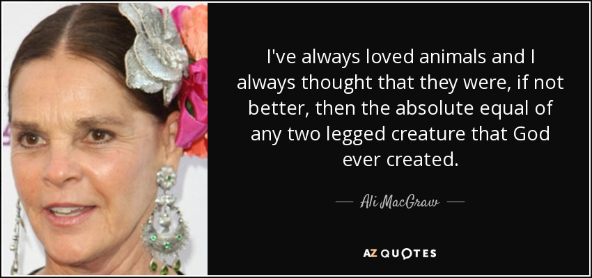I've always loved animals and I always thought that they were, if not better, then the absolute equal of any two legged creature that God ever created. - Ali MacGraw