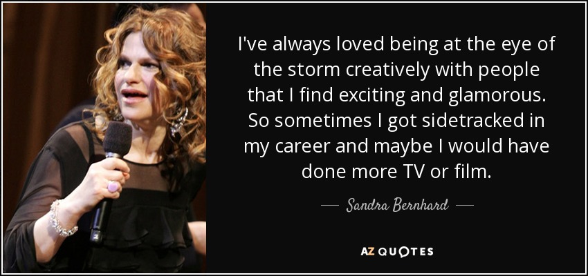 I've always loved being at the eye of the storm creatively with people that I find exciting and glamorous. So sometimes I got sidetracked in my career and maybe I would have done more TV or film. - Sandra Bernhard
