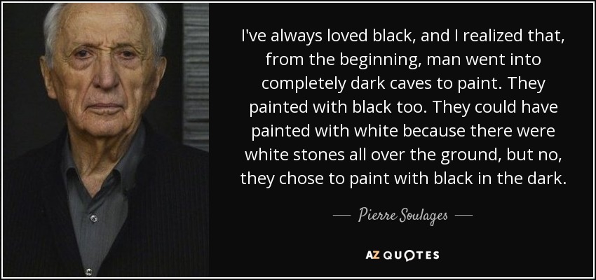 I've always loved black, and I realized that, from the beginning, man went into completely dark caves to paint. They painted with black too. They could have painted with white because there were white stones all over the ground, but no, they chose to paint with black in the dark. - Pierre Soulages