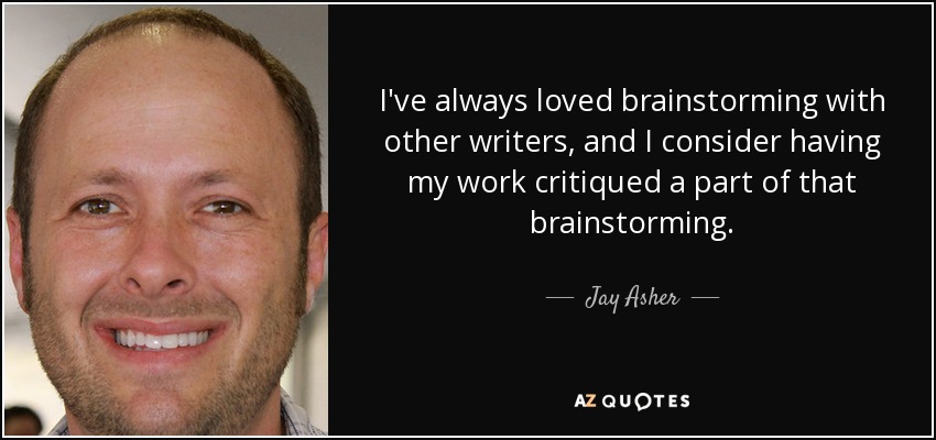 I've always loved brainstorming with other writers, and I consider having my work critiqued a part of that brainstorming. - Jay Asher