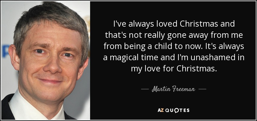 I've always loved Christmas and that's not really gone away from me from being a child to now. It's always a magical time and I'm unashamed in my love for Christmas. - Martin Freeman