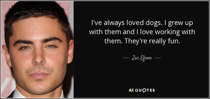 I've always loved dogs. I grew up with them and I love working with them. They're really fun. - Zac Efron