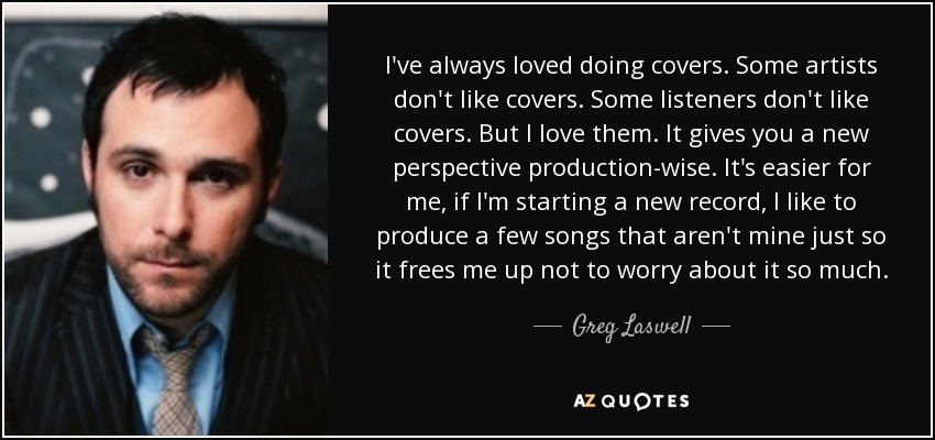 I've always loved doing covers. Some artists don't like covers. Some listeners don't like covers. But I love them. It gives you a new perspective production-wise. It's easier for me, if I'm starting a new record, I like to produce a few songs that aren't mine just so it frees me up not to worry about it so much. - Greg Laswell