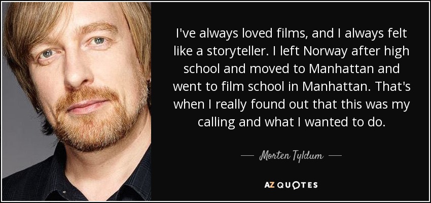 I've always loved films, and I always felt like a storyteller. I left Norway after high school and moved to Manhattan and went to film school in Manhattan. That's when I really found out that this was my calling and what I wanted to do. - Morten Tyldum