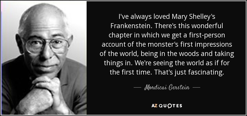 I've always loved Mary Shelley's Frankenstein. There's this wonderful chapter in which we get a first-person account of the monster's first impressions of the world, being in the woods and taking things in. We're seeing the world as if for the first time. That's just fascinating. - Mordicai Gerstein