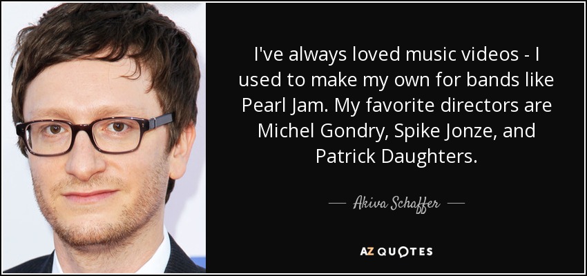 I've always loved music videos - I used to make my own for bands like Pearl Jam. My favorite directors are Michel Gondry, Spike Jonze, and Patrick Daughters. - Akiva Schaffer