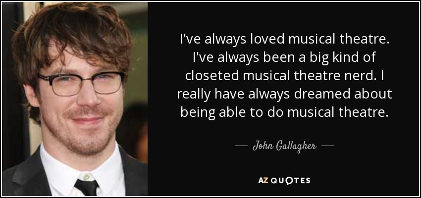 I've always loved musical theatre. I've always been a big kind of closeted musical theatre nerd. I really have always dreamed about being able to do musical theatre. - John Gallagher, Jr.