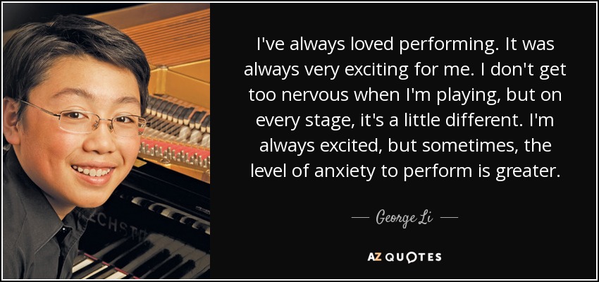 I've always loved performing. It was always very exciting for me. I don't get too nervous when I'm playing, but on every stage, it's a little different. I'm always excited, but sometimes, the level of anxiety to perform is greater. - George Li