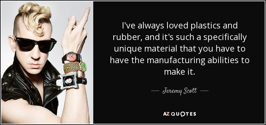 I've always loved plastics and rubber, and it's such a specifically unique material that you have to have the manufacturing abilities to make it. - Jeremy Scott