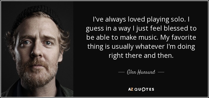 I've always loved playing solo. I guess in a way I just feel blessed to be able to make music. My favorite thing is usually whatever I'm doing right there and then. - Glen Hansard