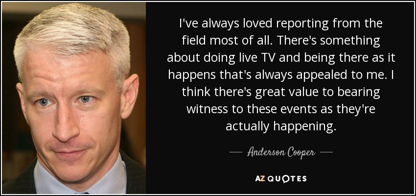 I've always loved reporting from the field most of all. There's something about doing live TV and being there as it happens that's always appealed to me. I think there's great value to bearing witness to these events as they're actually happening. - Anderson Cooper
