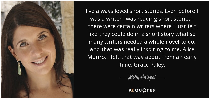 I've always loved short stories. Even before I was a writer I was reading short stories - there were certain writers where I just felt like they could do in a short story what so many writers needed a whole novel to do, and that was really inspiring to me. Alice Munro, I felt that way about from an early time. Grace Paley. - Molly Antopol