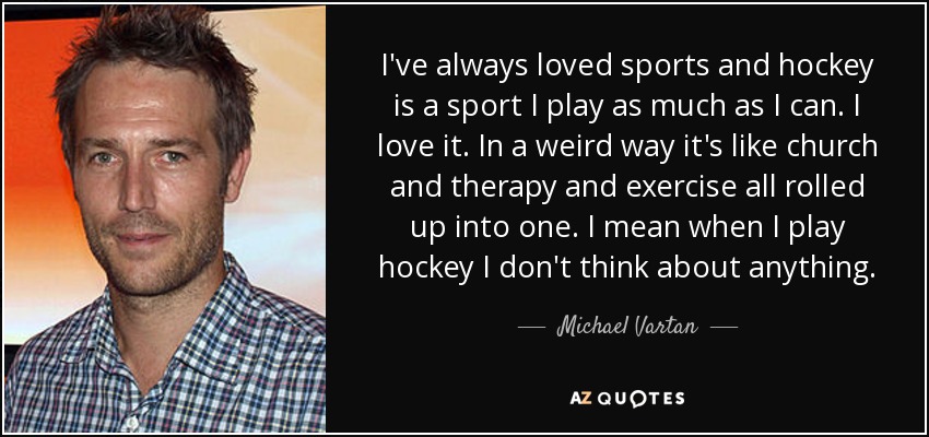 I've always loved sports and hockey is a sport I play as much as I can. I love it. In a weird way it's like church and therapy and exercise all rolled up into one. I mean when I play hockey I don't think about anything. - Michael Vartan