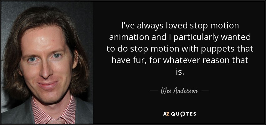I've always loved stop motion animation and I particularly wanted to do stop motion with puppets that have fur, for whatever reason that is. - Wes Anderson