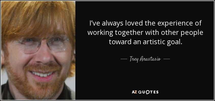 I’ve always loved the experience of working together with other people toward an artistic goal. - Trey Anastasio