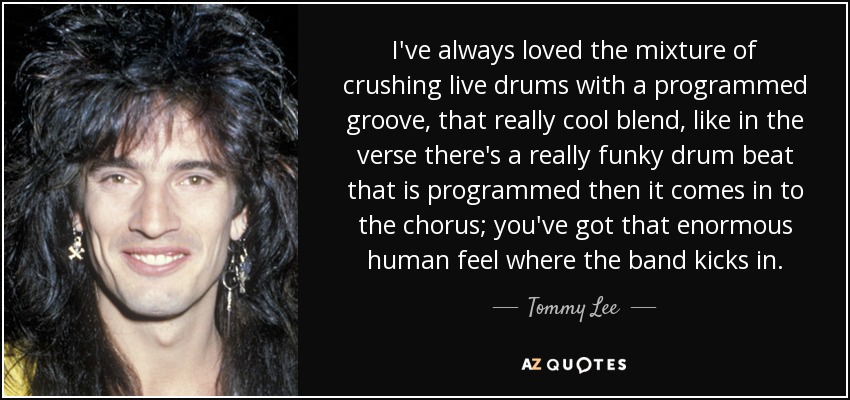 I've always loved the mixture of crushing live drums with a programmed groove, that really cool blend, like in the verse there's a really funky drum beat that is programmed then it comes in to the chorus; you've got that enormous human feel where the band kicks in. - Tommy Lee