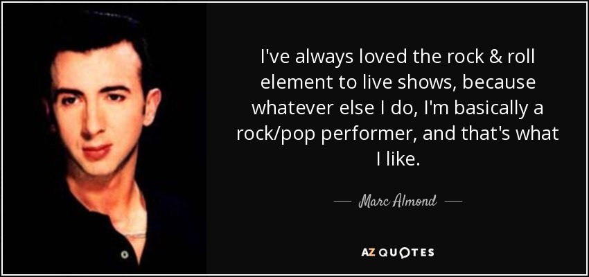 I've always loved the rock & roll element to live shows, because whatever else I do, I'm basically a rock/pop performer, and that's what I like. - Marc Almond