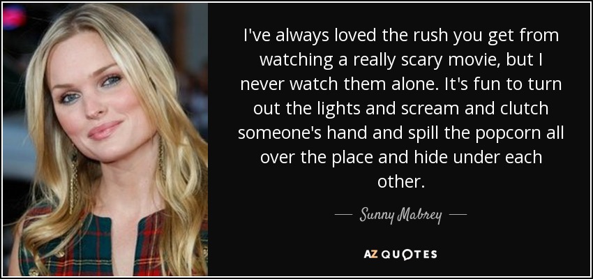 I've always loved the rush you get from watching a really scary movie, but I never watch them alone. It's fun to turn out the lights and scream and clutch someone's hand and spill the popcorn all over the place and hide under each other. - Sunny Mabrey