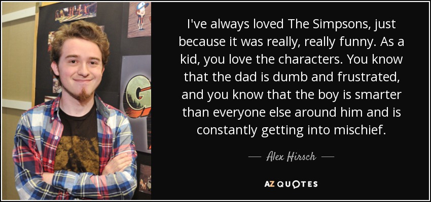 I've always loved The Simpsons, just because it was really, really funny. As a kid, you love the characters. You know that the dad is dumb and frustrated, and you know that the boy is smarter than everyone else around him and is constantly getting into mischief. - Alex Hirsch