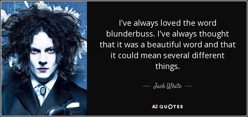 I've always loved the word blunderbuss. I've always thought that it was a beautiful word and that it could mean several different things. - Jack White