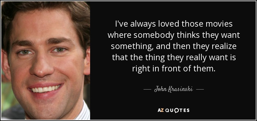 I've always loved those movies where somebody thinks they want something, and then they realize that the thing they really want is right in front of them. - John Krasinski