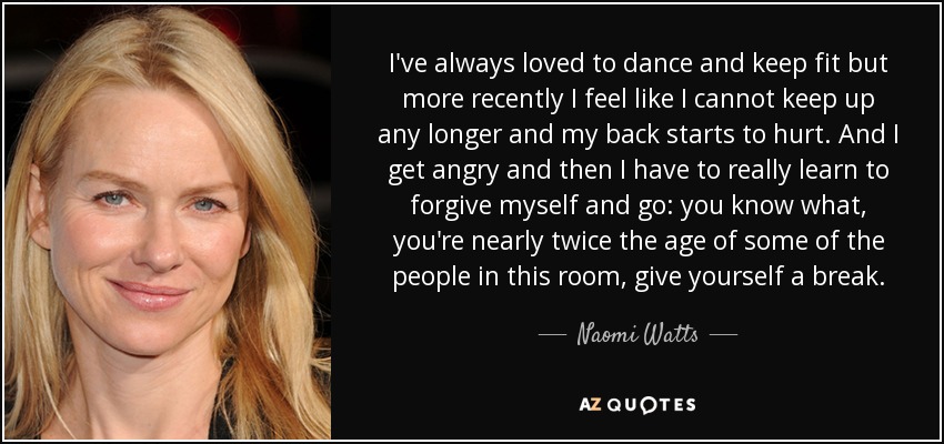 I've always loved to dance and keep fit but more recently I feel like I cannot keep up any longer and my back starts to hurt. And I get angry and then I have to really learn to forgive myself and go: you know what, you're nearly twice the age of some of the people in this room, give yourself a break. - Naomi Watts