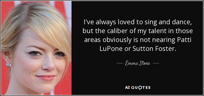 I've always loved to sing and dance, but the caliber of my talent in those areas obviously is not nearing Patti LuPone or Sutton Foster. - Emma Stone