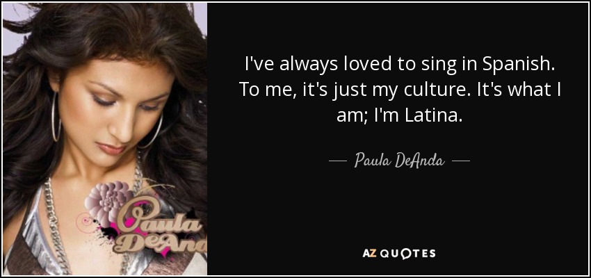 I've always loved to sing in Spanish. To me, it's just my culture. It's what I am; I'm Latina. - Paula DeAnda