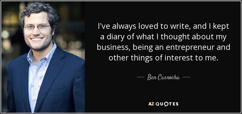 I've always loved to write, and I kept a diary of what I thought about my business, being an entrepreneur and other things of interest to me. - Ben Casnocha