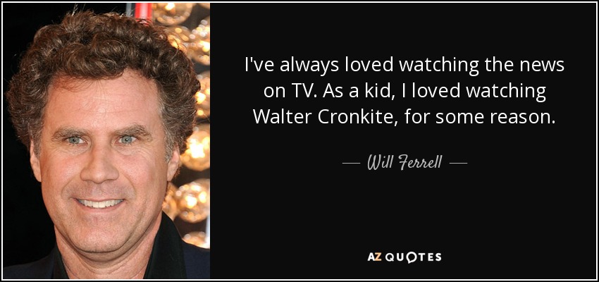 I've always loved watching the news on TV. As a kid, I loved watching Walter Cronkite, for some reason. - Will Ferrell