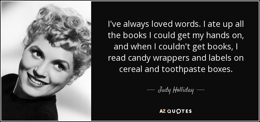 I've always loved words. I ate up all the books I could get my hands on, and when I couldn't get books, I read candy wrappers and labels on cereal and toothpaste boxes. - Judy Holliday