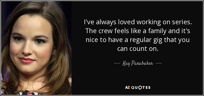 I've always loved working on series. The crew feels like a family and it's nice to have a regular gig that you can count on. - Kay Panabaker