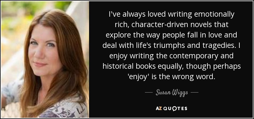 I've always loved writing emotionally rich, character-driven novels that explore the way people fall in love and deal with life's triumphs and tragedies. I enjoy writing the contemporary and historical books equally, though perhaps 'enjoy' is the wrong word. - Susan Wiggs