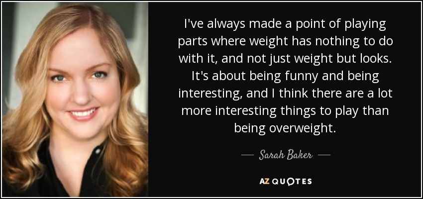 I've always made a point of playing parts where weight has nothing to do with it, and not just weight but looks. It's about being funny and being interesting, and I think there are a lot more interesting things to play than being overweight. - Sarah Baker