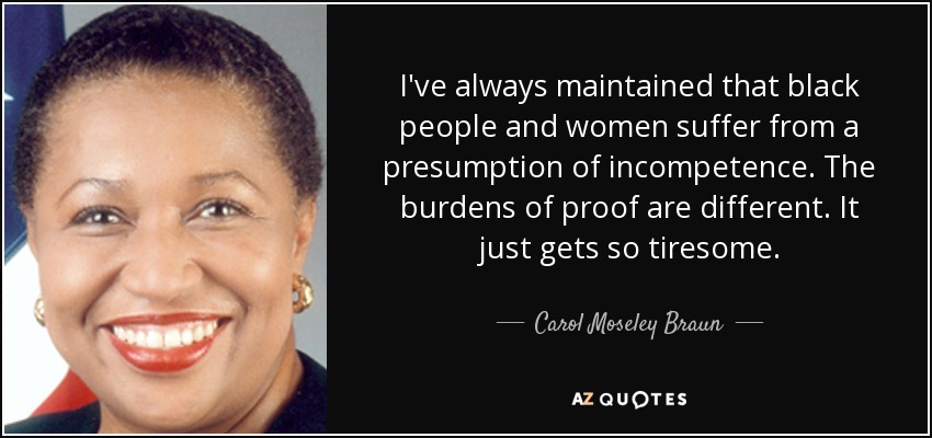 I've always maintained that black people and women suffer from a presumption of incompetence. The burdens of proof are different. It just gets so tiresome. - Carol Moseley Braun