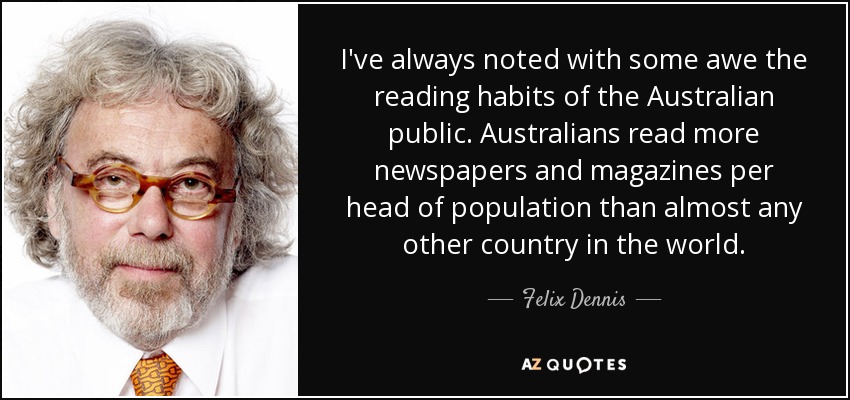 I've always noted with some awe the reading habits of the Australian public. Australians read more newspapers and magazines per head of population than almost any other country in the world. - Felix Dennis