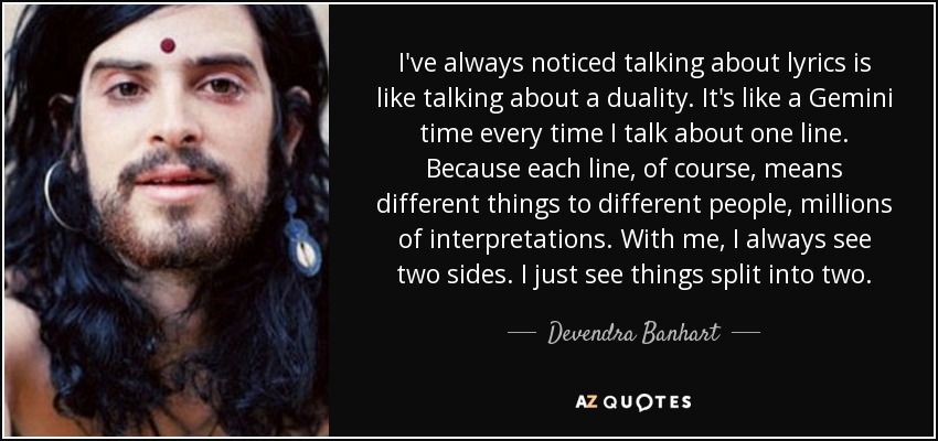 I've always noticed talking about lyrics is like talking about a duality. It's like a Gemini time every time I talk about one line. Because each line, of course, means different things to different people, millions of interpretations. With me, I always see two sides. I just see things split into two. - Devendra Banhart