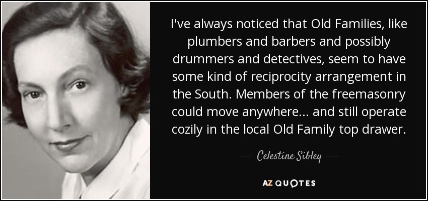 I've always noticed that Old Families, like plumbers and barbers and possibly drummers and detectives, seem to have some kind of reciprocity arrangement in the South. Members of the freemasonry could move anywhere ... and still operate cozily in the local Old Family top drawer. - Celestine Sibley