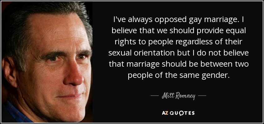 I've always opposed gay marriage. I believe that we should provide equal rights to people regardless of their sexual orientation but I do not believe that marriage should be between two people of the same gender. - Mitt Romney