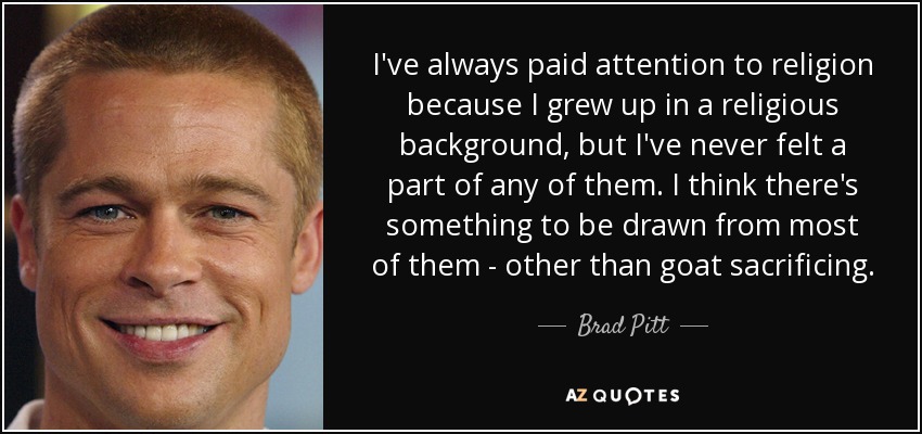 I've always paid attention to religion because I grew up in a religious background, but I've never felt a part of any of them. I think there's something to be drawn from most of them - other than goat sacrificing. - Brad Pitt