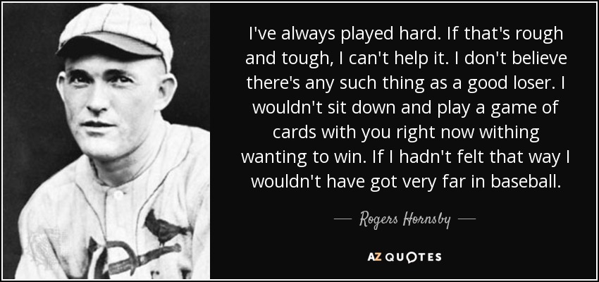 I've always played hard. If that's rough and tough, I can't help it. I don't believe there's any such thing as a good loser. I wouldn't sit down and play a game of cards with you right now withing wanting to win. If I hadn't felt that way I wouldn't have got very far in baseball. - Rogers Hornsby